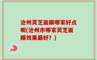 沧州灵芝面膜哪家好点呢(沧州市哪家灵芝面膜效果最好？)