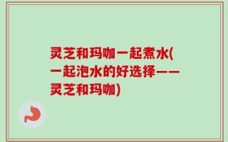 灵芝和玛咖一起煮水(一起泡水的好选择——灵芝和玛咖)