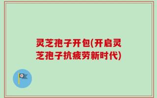 灵芝孢子开包(开启灵芝孢子抗疲劳新时代)