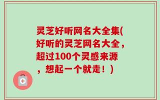 灵芝好听网名大全集(好听的灵芝网名大全，超过100个灵感来源，想起一个就走！)