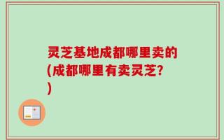 灵芝基地成都哪里卖的(成都哪里有卖灵芝？)