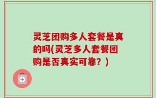 灵芝团购多人套餐是真的吗(灵芝多人套餐团购是否真实可靠？)