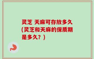 灵芝 天麻可存放多久(灵芝和天麻的保质期是多久？)