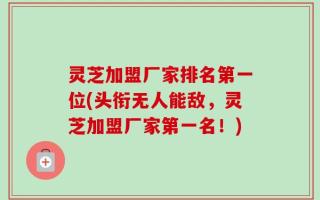灵芝加盟厂家排名第一位(头衔无人能敌，灵芝加盟厂家第一名！)