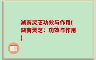 湖南灵芝功效与作用(湖南灵芝：功效与作用)