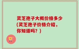 灵芝孢子大概价格多少(灵芝孢子价格介绍，你知道吗？)