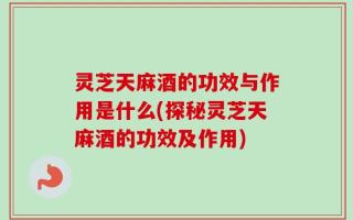灵芝天麻酒的功效与作用是什么(探秘灵芝天麻酒的功效及作用)