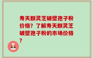 寿天麒灵芝破壁孢子粉价格？了解寿天麒灵芝破壁孢子粉的市场价格？