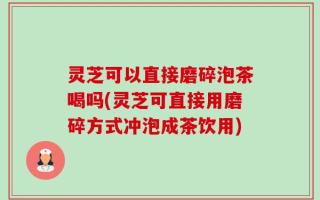灵芝可以直接磨碎泡茶喝吗(灵芝可直接用磨碎方式冲泡成茶饮用)