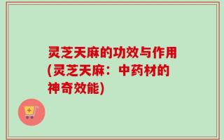 灵芝天麻的功效与作用(灵芝天麻：中药材的神奇效能)