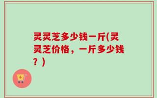灵灵芝多少钱一斤(灵灵芝价格，一斤多少钱？)