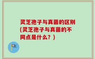 灵芝孢子与真菌的区别(灵芝孢子与真菌的不同点是什么？)