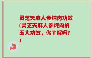 灵芝天麻人参炖肉功效(灵芝天麻人参炖肉的五大功效，你了解吗？)