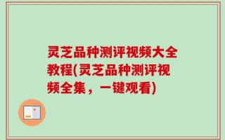 灵芝品种测评视频大全教程(灵芝品种测评视频全集，一键观看)
