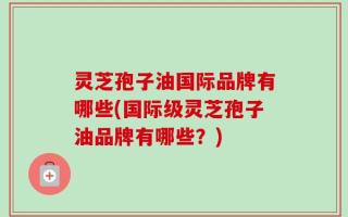 灵芝孢子油国际品牌有哪些(国际级灵芝孢子油品牌有哪些？)