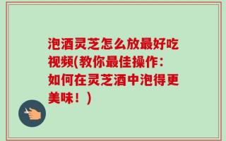 泡酒灵芝怎么放最好吃视频(教你最佳操作：如何在灵芝酒中泡得更美味！)