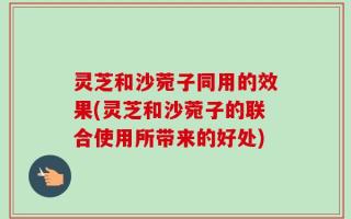 灵芝和沙菀子同用的效果(灵芝和沙菀子的联合使用所带来的好处)