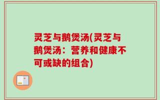灵芝与鹅煲汤(灵芝与鹅煲汤：营养和健康不可或缺的组合)
