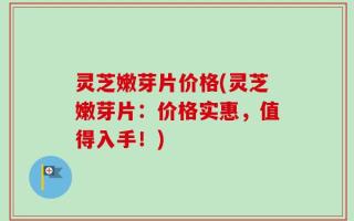 灵芝嫩芽片价格(灵芝嫩芽片：价格实惠，值得入手！)