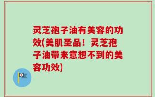 灵芝孢子油有美容的功效(美肌圣品！灵芝孢子油带来意想不到的美容功效)