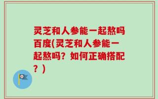 灵芝和人参能一起熬吗百度(灵芝和人参能一起熬吗？如何正确搭配？)
