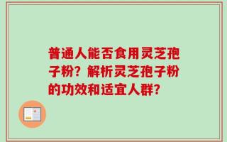 普通人能否食用灵芝孢子粉？解析灵芝孢子粉的功效和适宜人群？