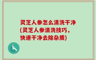 灵芝人参怎么清洗干净(灵芝人参清洗技巧，快速干净去除杂质)