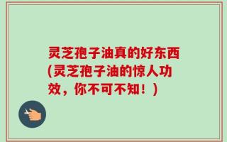 灵芝孢子油真的好东西(灵芝孢子油的惊人功效，你不可不知！)