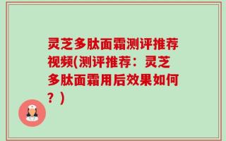 灵芝多肽面霜测评推荐视频(测评推荐：灵芝多肽面霜用后效果如何？)
