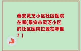 泰安灵芝小区社区医院在哪(泰安市灵芝小区的社区医院位置在哪里？)