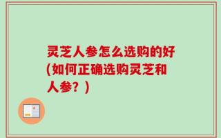 灵芝人参怎么选购的好(如何正确选购灵芝和人参？)