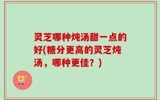 灵芝哪种炖汤甜一点的好(糖分更高的灵芝炖汤，哪种更佳？)