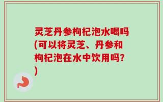 灵芝丹参枸杞泡水喝吗(可以将灵芝、丹参和枸杞泡在水中饮用吗？)