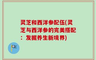 灵芝和西洋参配伍(灵芝与西洋参的完美搭配：发掘养生新境界)