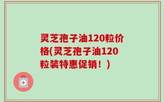 灵芝孢子油120粒价格(灵芝孢子油120粒装特惠促销！)