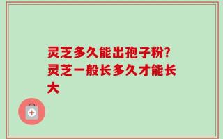 灵芝多久能出孢子粉？灵芝一般长多久才能长大