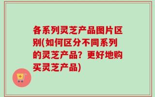 各系列灵芝产品图片区别(如何区分不同系列的灵芝产品？更好地购买灵芝产品)