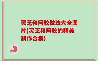 灵芝和阿胶做法大全图片(灵芝和阿胶的精美制作合集)