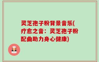 灵芝孢子粉背景音乐(疗愈之音：灵芝孢子粉配曲助力身心健康)