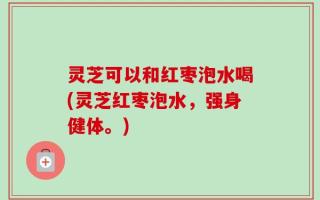 灵芝可以和红枣泡水喝(灵芝红枣泡水，强身健体。)