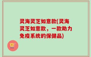 灵海灵芝如意款(灵海灵芝如意款，一款助力免疫系统的保健品)