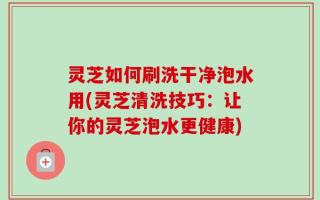 灵芝如何刷洗干净泡水用(灵芝清洗技巧：让你的灵芝泡水更健康)