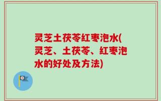 灵芝土茯苓红枣泡水(灵芝、土茯苓、红枣泡水的好处及方法)