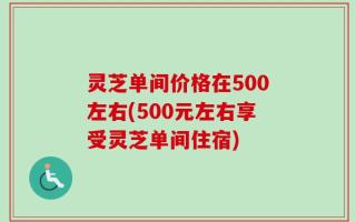 灵芝单间价格在500左右(500元左右享受灵芝单间住宿)
