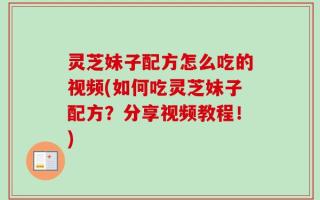 灵芝妹子配方怎么吃的视频(如何吃灵芝妹子配方？分享视频教程！)