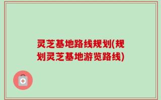 灵芝基地路线规划(规划灵芝基地游览路线)