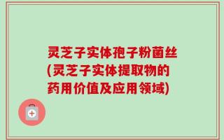 灵芝子实体孢子粉菌丝(灵芝子实体提取物的药用价值及应用领域)
