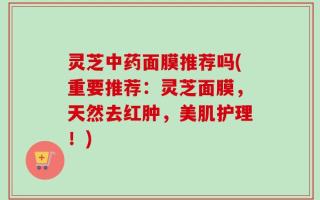 灵芝中药面膜推荐吗(重要推荐：灵芝面膜，天然去红肿，美肌护理！)