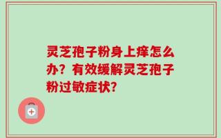 灵芝孢子粉身上痒怎么办？有效缓解灵芝孢子粉过敏症状？