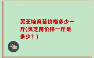 灵芝培育苗价格多少一斤(灵芝苗价格一斤是多少？)